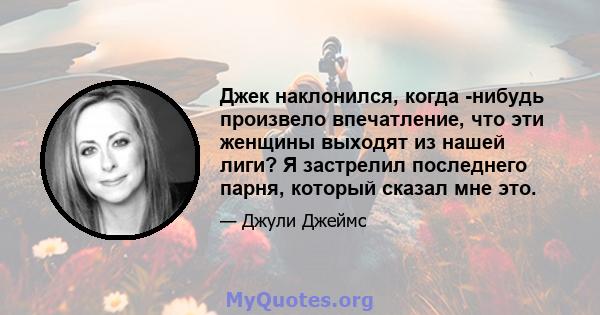 Джек наклонился, когда -нибудь произвело впечатление, что эти женщины выходят из нашей лиги? Я застрелил последнего парня, который сказал мне это.