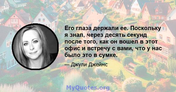 Его глаза держали ее. Поскольку я знал, через десять секунд после того, как он вошел в этот офис и встречу с вами, что у нас было это в сумке.