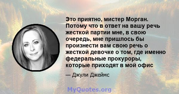 Это приятно, мистер Морган. Потому что в ответ на вашу речь жесткой партии мне, в свою очередь, мне пришлось бы произнести вам свою речь о жесткой девочке о том, где именно федеральные прокуроры, которые приходят в мой