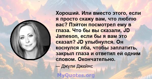 Хороший. Или вместо этого, если я просто скажу вам, что люблю вас? Пэйтон посмотрел ему в глаза. Что бы вы сказали, JD Jameson, если бы я вам это сказал? JD улыбнулся. Он коснулся лба, чтобы заплатить, закрыл глаза и