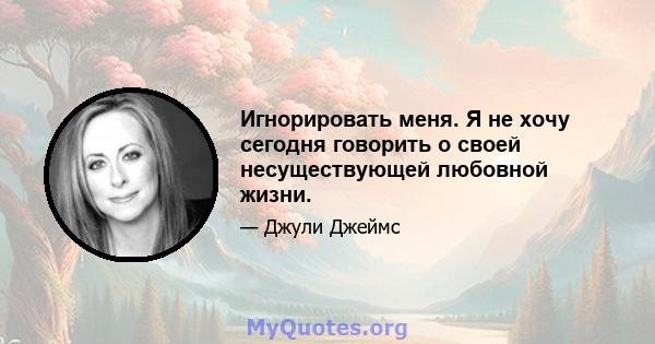 Игнорировать меня. Я не хочу сегодня говорить о своей несуществующей любовной жизни.