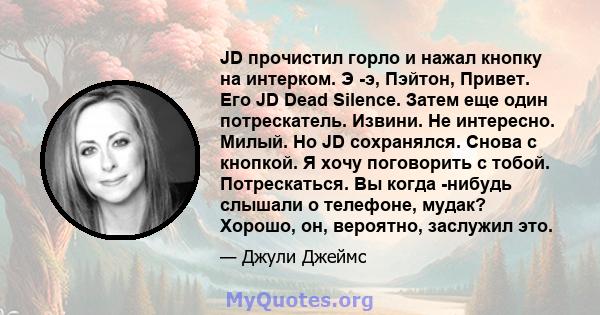 JD прочистил горло и нажал кнопку на интерком. Э -э, Пэйтон, Привет. Его JD Dead Silence. Затем еще один потрескатель. Извини. Не интересно. Милый. Но JD сохранялся. Снова с кнопкой. Я хочу поговорить с тобой.