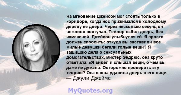 На мгновение Джейсон мог стоять только в коридоре, когда нос прижимался к холодному дереву ее двери. Через несколько секунд он вежливо постучал. Тейлор взбил дверь, без изменений. Джейсон улыбнулся ей. Я просто должен