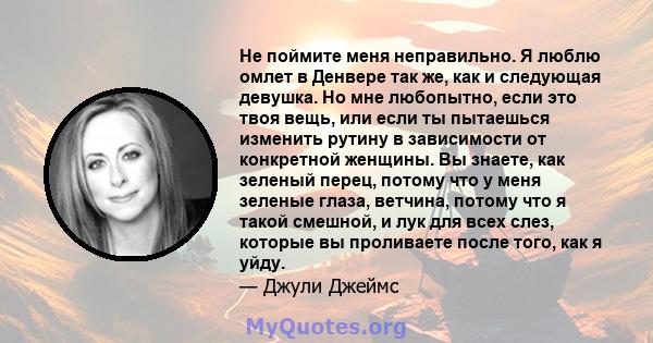 Не поймите меня неправильно. Я люблю омлет в Денвере так же, как и следующая девушка. Но мне любопытно, если это твоя вещь, или если ты пытаешься изменить рутину в зависимости от конкретной женщины. Вы знаете, как