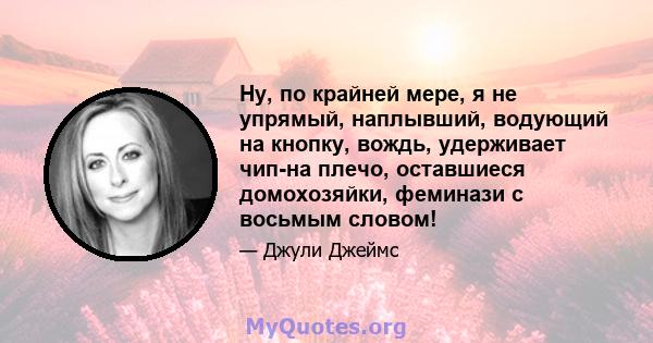 Ну, по крайней мере, я не упрямый, наплывший, водующий на кнопку, вождь, удерживает чип-на плечо, оставшиеся домохозяйки, феминази с восьмым словом!