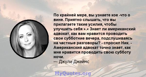 По крайней мере, вы узнаете кое -что о вине. Приятно слышать, что вы прилагаете такие усилия, чтобы улучшить себя ».« Знает ли американский адвокат, как вам нравится проводить свои субботние вечера, подслушиваясь на