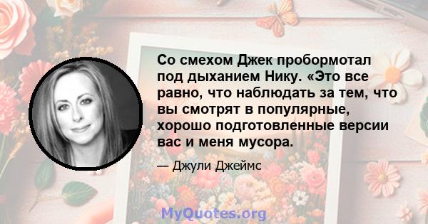 Со смехом Джек пробормотал под дыханием Нику. «Это все равно, что наблюдать за тем, что вы смотрят в популярные, хорошо подготовленные версии вас и меня мусора.