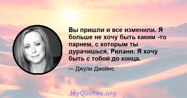 Вы пришли и все изменили. Я больше не хочу быть каким -то парнем, с которым ты дурачишься, Риланн. Я хочу быть с тобой до конца.