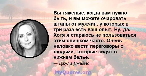 Вы тяжелые, когда вам нужно быть, и вы можете очаровать штаны от мужчин, у которых в три раза есть ваш опыт. Ну, да. Хотя я стараюсь не пользоваться этим слишком часто. Очень неловко вести переговоры с людьми, которые