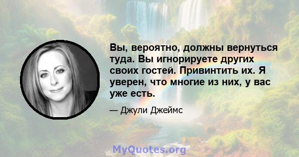 Вы, вероятно, должны вернуться туда. Вы игнорируете других своих гостей. Привинтить их. Я уверен, что многие из них, у вас уже есть.