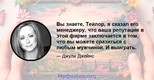 Вы знаете, Тейлор, я сказал его менеджеру, что ваша репутация в этой фирме заключается в том, что вы можете сразиться с любым мужчиной. И выиграть.