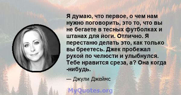 Я думаю, что первое, о чем нам нужно поговорить, это то, что вы не бегаете в тесных футболках и штанах для йоги. Отлично. Я перестаню делать это, как только вы бреетесь. Джек пробежал рукой по челюсти и улыбнулся. Тебе