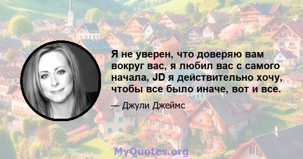 Я не уверен, что доверяю вам вокруг вас, я любил вас с самого начала, JD я действительно хочу, чтобы все было иначе, вот и все.