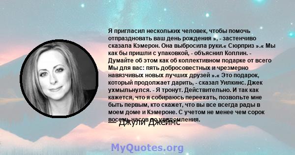 Я пригласил нескольких человек, чтобы помочь отпраздновать ваш день рождения », - застенчиво сказала Кэмерон. Она выбросила руки.« Сюрприз ».« Мы как бы пришли с упаковкой, - объяснил Коллин. - Думайте об этом как об