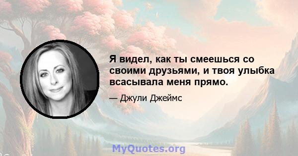 Я видел, как ты смеешься со своими друзьями, и твоя улыбка всасывала меня прямо.