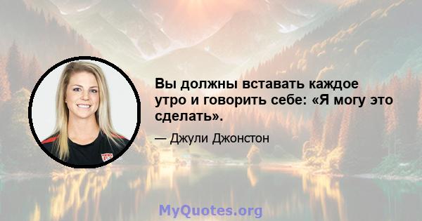 Вы должны вставать каждое утро и говорить себе: «Я могу это сделать».