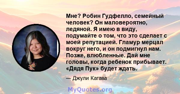 Мне? Робин Гудфелло, семейный человек? Он маловероятно, ледяной. Я имею в виду, подумайте о том, что это сделает с моей репутацией. Гламур мерцал вокруг него, и он подмигнул нам. Позже, влюбленные. Дай мне головы, когда 