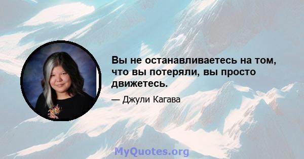 Вы не останавливаетесь на том, что вы потеряли, вы просто движетесь.