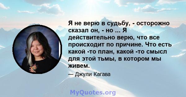 Я не верю в судьбу, - осторожно сказал он, - но ... Я действительно верю, что все происходит по причине. Что есть какой -то план, какой -то смысл для этой тьмы, в котором мы живем.