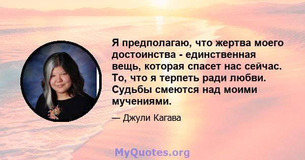 Я предполагаю, что жертва моего достоинства - единственная вещь, которая спасет нас сейчас. То, что я терпеть ради любви. Судьбы смеются над моими мучениями.