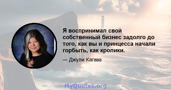 Я воспринимал свой собственный бизнес задолго до того, как вы и принцесса начали горбыть, как кролики.