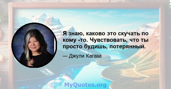 Я знаю, каково это скучать по кому -то. Чувствовать, что ты просто будишь, потерянный.