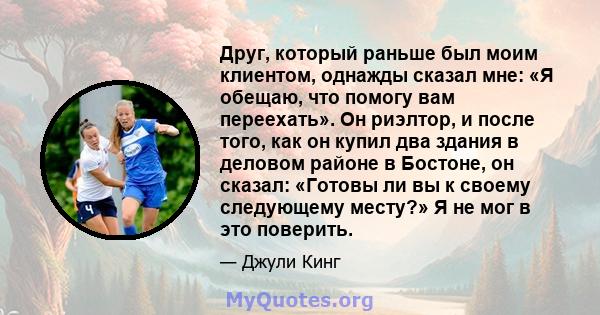 Друг, который раньше был моим клиентом, однажды сказал мне: «Я обещаю, что помогу вам переехать». Он риэлтор, и после того, как он купил два здания в деловом районе в Бостоне, он сказал: «Готовы ли вы к своему