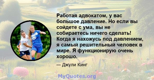 Работая адвокатом, у вас большое давление. Но если вы сойдете с ума, вы не собираетесь ничего сделать! Когда я нахожусь под давлением, я самый решительный человек в мире. Я функционирую очень хорошо.