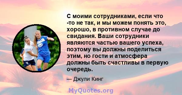 С моими сотрудниками, если что -то не так, и мы можем понять это, хорошо, в противном случае до свидания. Ваши сотрудники являются частью вашего успеха, поэтому вы должны поделиться этим, но гости и атмосфера должны