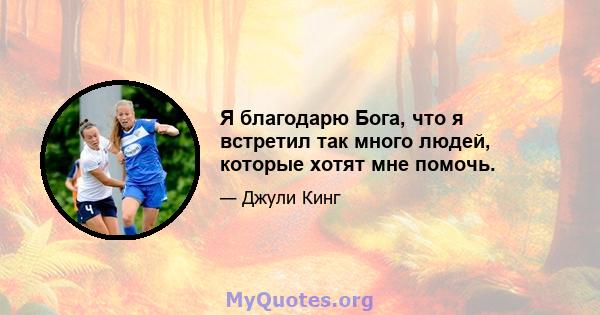 Я благодарю Бога, что я встретил так много людей, которые хотят мне помочь.