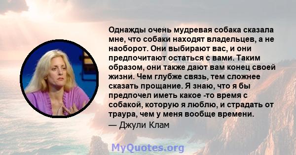 Однажды очень мудревая собака сказала мне, что собаки находят владельцев, а не наоборот. Они выбирают вас, и они предпочитают остаться с вами. Таким образом, они также дают вам конец своей жизни. Чем глубже связь, тем