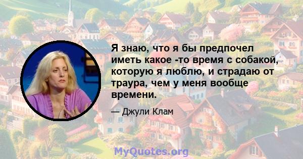 Я знаю, что я бы предпочел иметь какое -то время с собакой, которую я люблю, и страдаю от траура, чем у меня вообще времени.