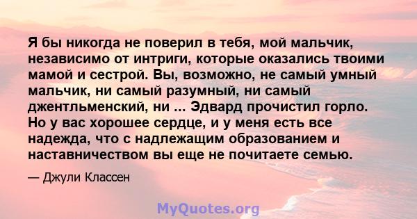 Я бы никогда не поверил в тебя, мой мальчик, независимо от интриги, которые оказались твоими мамой и сестрой. Вы, возможно, не самый умный мальчик, ни самый разумный, ни самый джентльменский, ни ... Эдвард прочистил