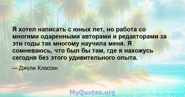 Я хотел написать с юных лет, но работа со многими одаренными авторами и редакторами за эти годы так многому научила меня. Я сомневаюсь, что был бы там, где я нахожусь сегодня без этого удивительного опыта.