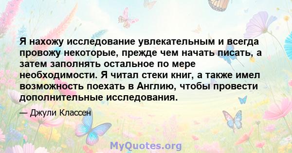 Я нахожу исследование увлекательным и всегда провожу некоторые, прежде чем начать писать, а затем заполнять остальное по мере необходимости. Я читал стеки книг, а также имел возможность поехать в Англию, чтобы провести