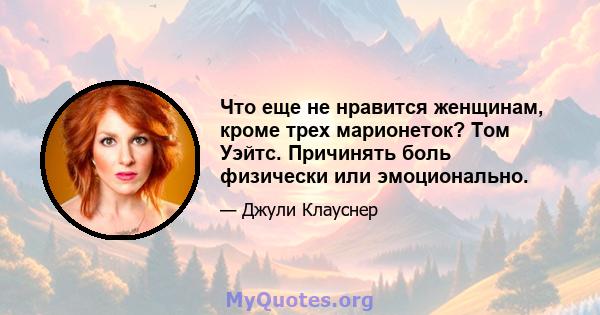 Что еще не нравится женщинам, кроме трех марионеток? Том Уэйтс. Причинять боль физически или эмоционально.