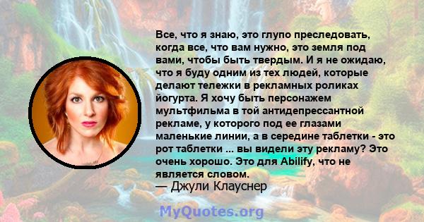 Все, что я знаю, это глупо преследовать, когда все, что вам нужно, это земля под вами, чтобы быть твердым. И я не ожидаю, что я буду одним из тех людей, которые делают тележки в рекламных роликах йогурта. Я хочу быть