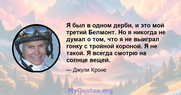 Я был в одном дерби, и это мой третий Белмонт. Но я никогда не думал о том, что я не выиграл гонку с тройной короной. Я не такой. Я всегда смотрю на солнце вещей.