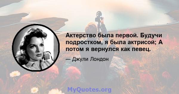 Актерство была первой. Будучи подростком, я была актрисой; А потом я вернулся как певец.