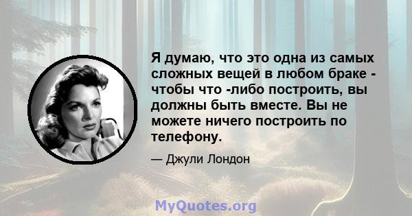 Я думаю, что это одна из самых сложных вещей в любом браке - чтобы что -либо построить, вы должны быть вместе. Вы не можете ничего построить по телефону.