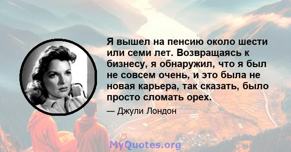 Я вышел на пенсию около шести или семи лет. Возвращаясь к бизнесу, я обнаружил, что я был не совсем очень, и это была не новая карьера, так сказать, было просто сломать орех.