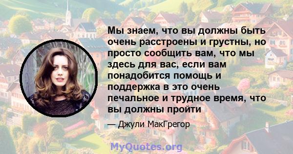 Мы знаем, что вы должны быть очень расстроены и грустны, но просто сообщить вам, что мы здесь для вас, если вам понадобится помощь и поддержка в это очень печальное и трудное время, что вы должны пройти