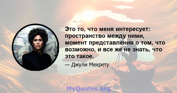 Это то, что меня интересует: пространство между ними, момент представления о том, что возможно, и все же не знать, что это такое.