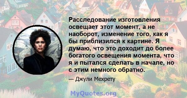 Расследование изготовления освещает этот момент, а не наоборот, изменение того, как я бы приблизился к картине. Я думаю, что это доходит до более богатого освещения момента, что я и пытался сделать в начале, но с этим