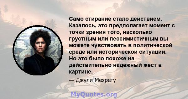 Само стирание стало действием. Казалось, это предполагает момент с точки зрения того, насколько грустным или пессимистичным вы можете чувствовать в политической среде или исторической ситуации. Но это было похоже на