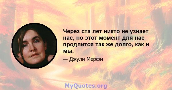 Через ста лет никто не узнает нас, но этот момент для нас продлится так же долго, как и мы.