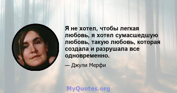 Я не хотел, чтобы легкая любовь, я хотел сумасшедшую любовь, такую ​​любовь, которая создала и разрушала все одновременно.