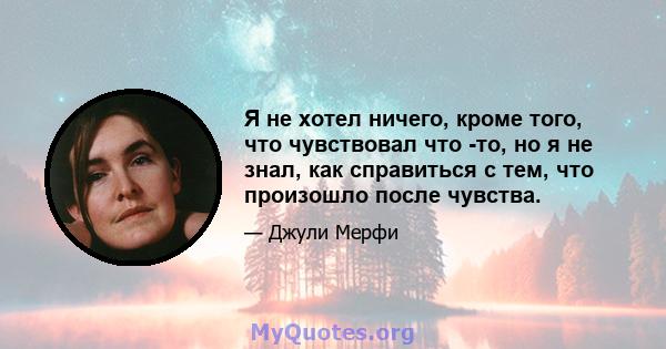 Я не хотел ничего, кроме того, что чувствовал что -то, но я не знал, как справиться с тем, что произошло после чувства.