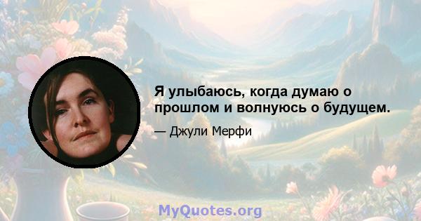 Я улыбаюсь, когда думаю о прошлом и волнуюсь о будущем.