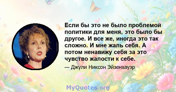 Если бы это не было проблемой политики для меня, это было бы другое. И все же, иногда это так сложно. И мне жаль себя. А потом ненавижу себя за это чувство жалости к себе.